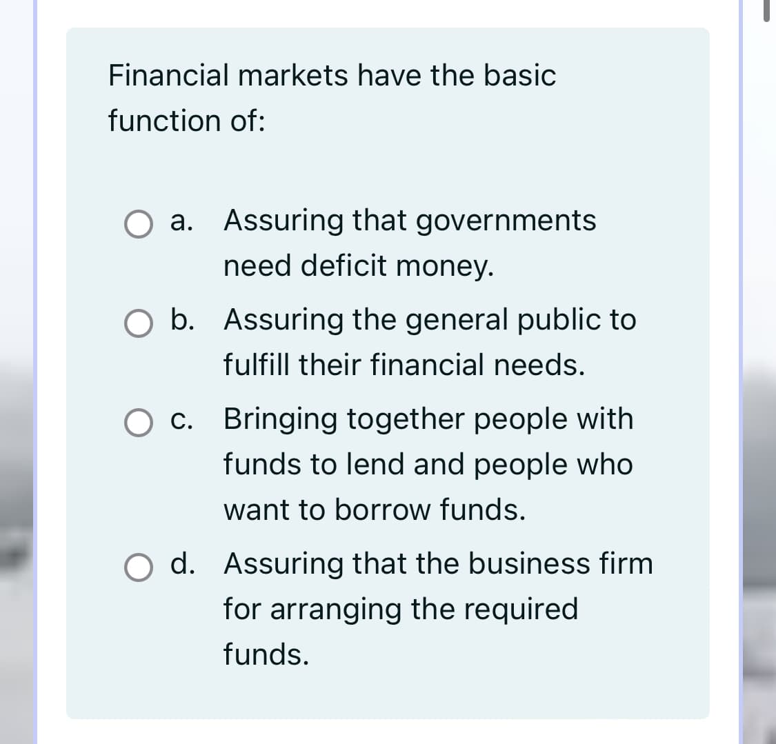 Financial markets have the basic
function of:
O a. Assuring that governments
need deficit money.
O b. Assuring the general public to
fulfill their financial needs.
c. Bringing together people with
funds to lend and people who
want to borrow funds.
O d. Assuring that the business firm
for arranging the required
funds.
