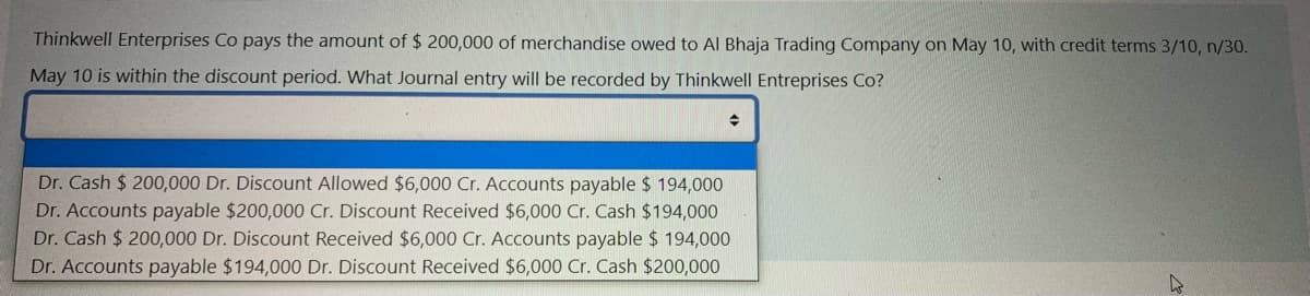 Thinkwell Enterprises Co pays the amount of $ 200,000 of merchandise owed to Al Bhaja Trading Company on May 10, with credit terms 3/10, n/30.
May 10 is within the discount period. What Journal entry will be recorded by Thinkwell Entreprises Co?
Dr. Cash $ 200,000 Dr. Discount Allowed $6,000 Cr. Accounts payable $ 194,000
Dr. Accounts payable $200,000 Cr. Discount Received $6,000 Cr. Cash $194,000
Dr. Cash $ 200,000 Dr. Discount Received $6,000 Cr. Accounts payable $ 194,000
Dr. Accounts payable $194,000 Dr. Discount Received $6,000 Cr. Cash $200,000

