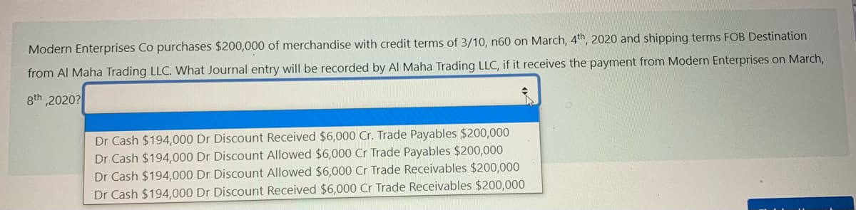 Modern Enterprises Co purchases $200,000 of merchandise with credit terms of 3/10, n60 on March, 4th, 2020 and shipping terms FOB Destination
from Al Maha Trading LLC. What Journal entry will be recorded by Al Maha Trading LLC, if it receives the payment from Modern Enterprises on March,
gth 2020?
Dr Cash $194,000 Dr Discount Received $6,000 Cr. Trade Payables $200,000
Dr Cash $194,000 Dr Discount Allowed $6,000 Cr Trade Payables $200,000
Dr Cash $194,000 Dr Discount Allowed $6,000 Cr Trade Receivables $200,000
Dr Cash $194,000 Dr Discount Received $6,000 Cr Trade Receivables $200,000
