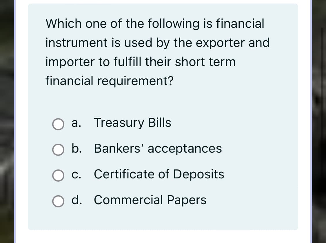 Which one of the following is financial
instrument is used by the exporter and
importer to fulfill their short term
financial requirement?
O a. Treasury Bills
O b. Bankers' acceptances
C.
Certificate of Deposits
O d. Commercial Papers
