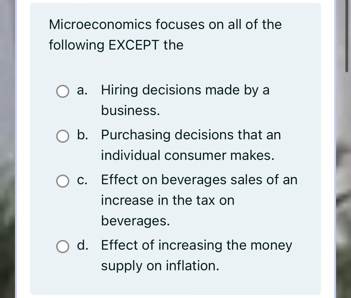 Microeconomics focuses on all of the
following EXCEPT the
O a. Hiring decisions made by a
business.
O b. Purchasing decisions that an
individual consumer makes.
c. Effect on beverages sales of an
increase in the tax on
beverages.
O d. Effect of increasing the money
supply on inflation.
