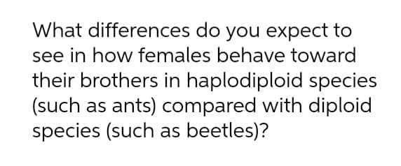 What differences do you expect to
see in how females behave toward
their brothers in haplodiploid species
(such as ants) compared with diploid
species (such as beetles)?