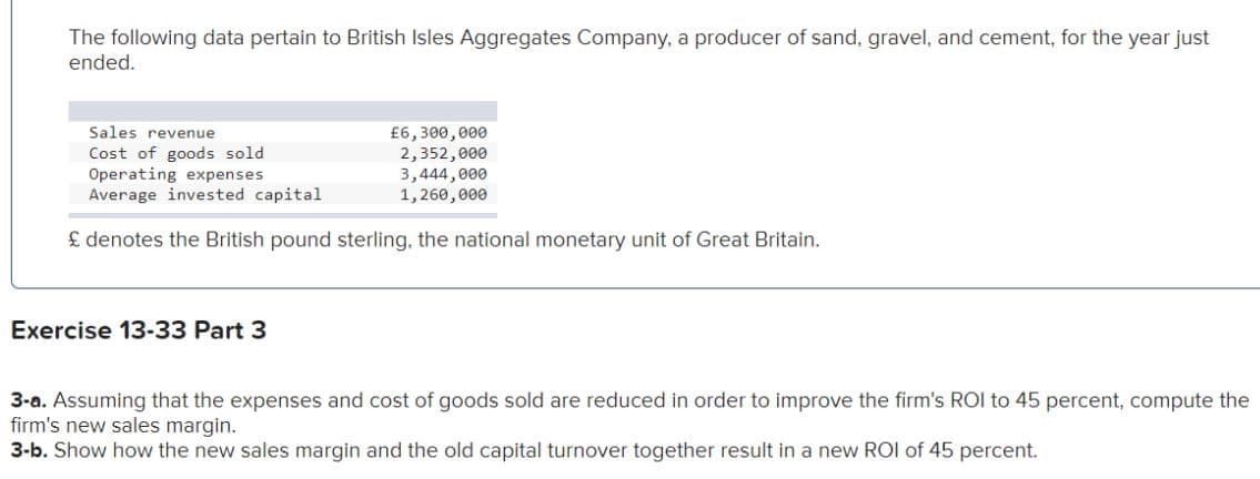 The following data pertain to British Isles Aggregates Company, a producer of sand, gravel, and cement, for the year just
ended.
Sales revenue
Cost of goods sold
£6,300,000
2,352,000
Operating expenses
Average invested capital
£ denotes the British pound sterling, the national monetary unit of Great Britain.
Exercise 13-33 Part 3
3,444,000
1,260,000
3-a. Assuming that the expenses and cost of goods sold are reduced in order to improve the firm's ROI to 45 percent, compute the
firm's new sales margin.
3-b. Show how the new sales margin and the old capital turnover together result in a new ROI of 45 percent.