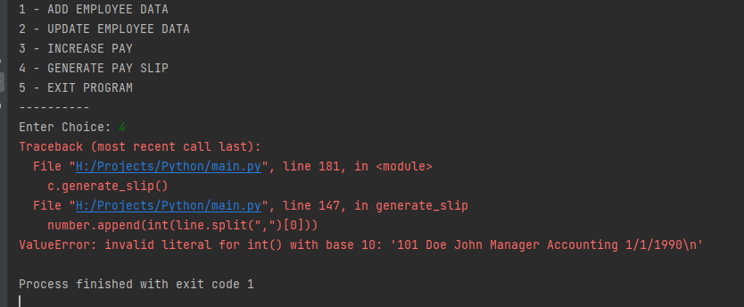 1 ADD EMPLOYEE DATA
2 UPDATE EMPLOYEE DATA
3 INCREASE PAY
4
GENERATE PAY SLIP
5
EXIT PROGRAM
Enter Choice: 4
Traceback (most recent call last):
File "H:/Projects/Python/main.py", line 181, in <module>
c.generate_slip ()
File "H:/Projects/Python/main.py", line 147, in generate_slip
number.append(int(line.split(",
")[0]))
ValueError: invalid literal for int() with base 10: '101 Doe John Manager Accounting 1/1/1990\n'
Process finished with exit code 1
-