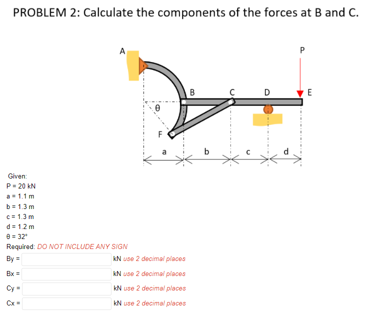 PROBLEM 2: Calculate the components of the forces at B and C.
A
P
В
D
E
F
b
Given:
P = 20 kN
a = 1.1 m
b = 1.3 m
c = 1.3 m
d = 1.2 m
e = 32°
Required: DO NOT INCLUDE ANY SIGN
%3D
By =
kN use 2 decimal places
Bx =
kN use 2 decimal places
Cy =
kN use 2 decimal places
Cx =
kN use 2 decimal places
