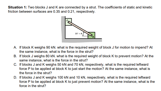Situation 1: Two blocks J and K are connected by a strut. The coefficients of static and kinetic
friction between surfaces are 0.35 and 0.21, respectively.
35 =0
A. If block K weighs 90 kN. what is the required weight of block J for motion to impend? At
the same instance, what is the force in the strut?
B. If block J weighs 80 kN. what is the required weight of block K to prevent motion? At the
same instance, what is the force in the strut?
C. If blocks J and K weighs 50 kN and 70 kN, respectively, what is the required leftward
force P to be applied at block K to just start the motion? At the same instance, what is
the force in the strut?
D. If blocks J and K weighs 100 kN and 10 kN, respectively, what is the required leftward
force P to be applied at block K to just prevent motion? At the same instance, what is the
force in the strut?
