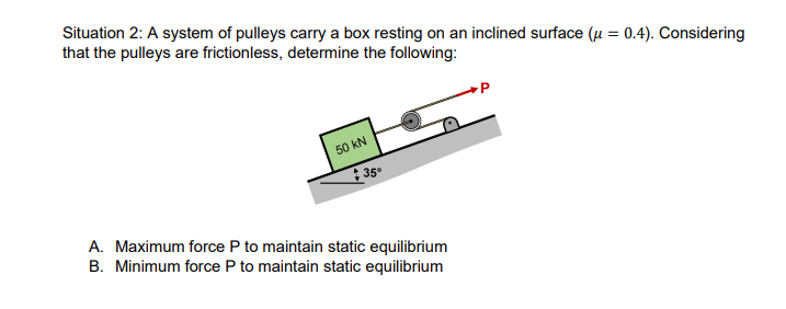 Situation 2: A system of pulleys carry a box resting on an inclined surface (u = 0.4). Considering
that the pulleys are frictionless, determine the following:
50 kN
35°
A. Maximum force P to maintain static equilibrium
B. Minimum force P to maintain static equilibrium
