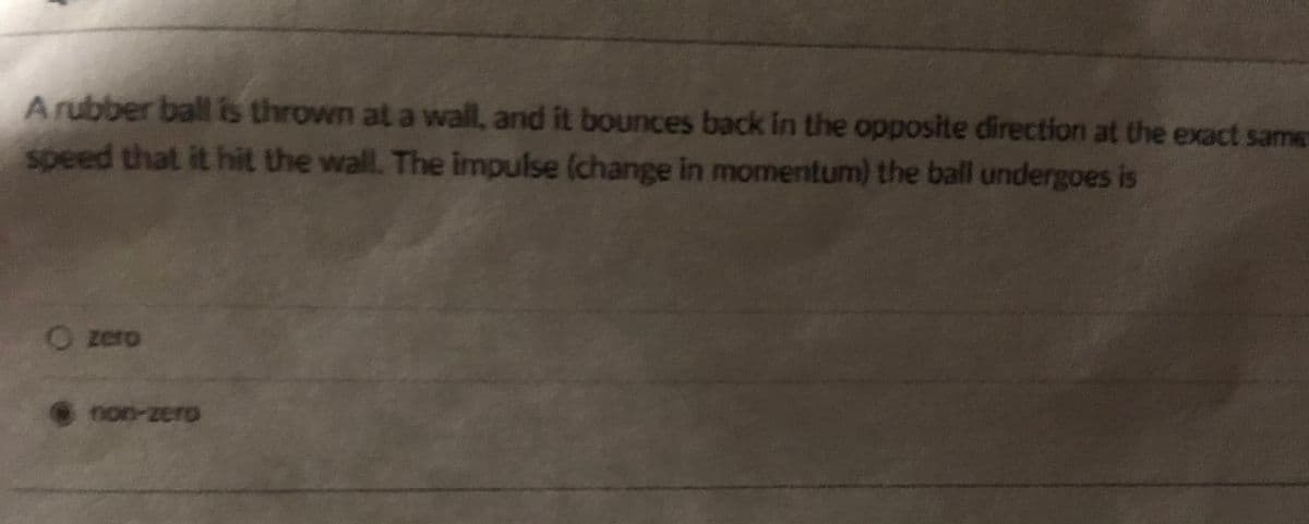 Arubber ball is thrown at a wall, and it bounces back in the opposite direction at the exact same
speed that it hit the wall. The impulse (change in momentum) the ball undergoes is
O zero
non-zero
