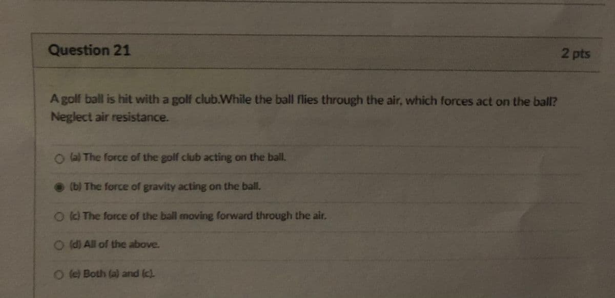 Question 21
2 pts
A golf ball is hit with a golf club.While the ball flies through the air, which forces act on the ball?
Neglect air resistance.
OBThe force of the golf club acting on the ball.
(b) The force of gravity acting on the ball.
Od The force of the ball moving forward through the air.
O (d) All of the above.
O le) Both (a) and (c).
