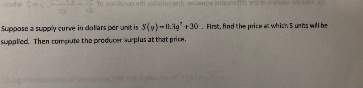 tlw
to noitibnoo ert aslalina isrit noosupe leianetatib erd lo naduloz art bnd cl
ednscou
Suppose a supply curve in dollars per unit is S(q)= 0.3q +30. First, find the price at which 5 units will be
supplied. Then compute the producer surplus at that price.
