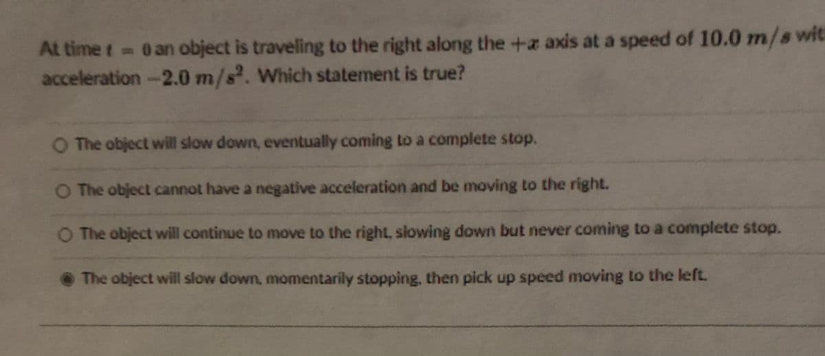 At time t 0 an object is traveling to the right along the +a axis at a speed of 10.0 m/s wit
acceleration -2.0 m/s. Which statement is true?
%3D
O The object will slow down, eventually coming to a complete stop.
O The object cannot have a negative acceleration and be moving to the right.
O The object will continue to move to the right, slowing down but never coming to a complete stop.
• The object will slow down, momentarily stopping, then pick up speed moving to the left.
