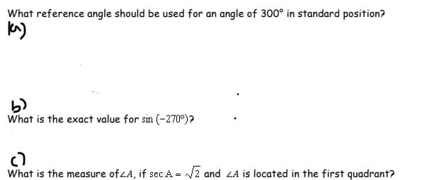 What reference angle should be used for an angle of 300° in standard position?
kM)
b)
What is the exact value for sin (-270°)?
c)
What is the measure of ZA, if sec A = /2 and LA is located in the first quadrant?
