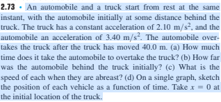 2.73. An automobile and a truck start from rest at the same
instant, with the automobile initially at some distance behind the
truck. The truck has a constant acceleration of 2.10 m/s², and the
automobile an acceleration of 3.40 m/s². The automobile over-
takes the truck after the truck has moved 40.0 m. (a) How much
time does it take the automobile to overtake the truck? (b) How far
was the automobile behind the truck initially? (c) What is the
speed of each when they are abreast? (d) On a single graph, sketch
the position of each vehicle as a function of time. Take x = 0 at
the initial location of the truck.