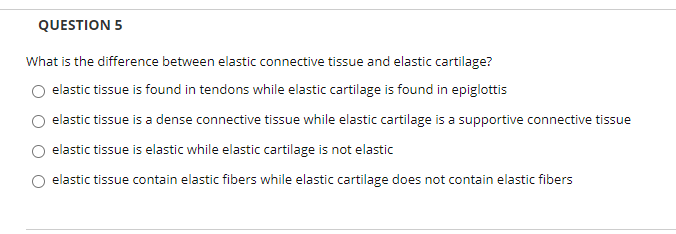 'hat is the difference between elastic connective tissue and elastic cartilage?
O elastic tissue is found in tendons while elastic cartilage is found in epiglottis
O elastic tissue is a dense connective tissue while elastic cartilage is a supportive connective tissue
O elastic tissue is elastic while elastic cartilage is not elastic
O elastic tissue contain elastic fibers while elastic cartilage does not contain elastic fibers
