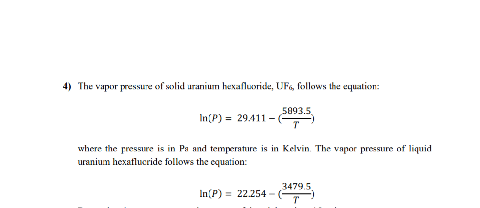 4) The vapor pressure of solid uranium hexafluoride, UF6, follows the equation:
5893.5
In(P) = 29.411 –
where the pressure is in Pa and temperature is in Kelvin. The vapor pressure of liquid
uranium hexafluoride follows the equation:
3479.5
In(P) = 22.254 –
T
