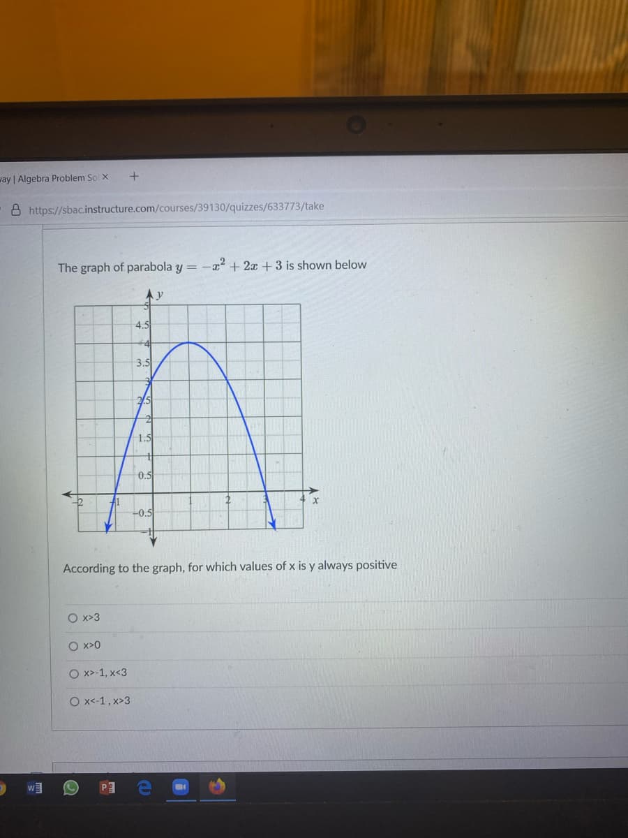 vay | Algebra Problem So x
8 https://sbac.instructure.com/courses/39130/quizzes/633773/take
The graph of parabola y =
-x2 + 2x +3 is shown below
4.5
3.5
1.5
0.5
-0.5
According to the graph, for which values of x is y always positive
O x>3
O x>0
O x>-1, x<3
O x-1, x>3
