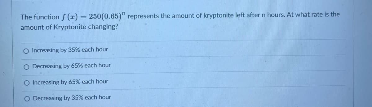 The function f (x) = 250(0.65)" represents the amount of kryptonite left after n hours. At what rate is the
%3D
amount of Kryptonite changing?
O Increasing by 35% each hour
Decreasing by 65% each hour
O Increasing by 65% each hour
O Decreasing by 35% each hour
