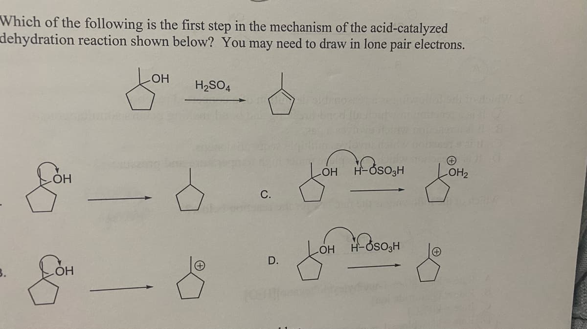 Which of the following is the first step in the mechanism of the acid-catalyzed
dehydration reaction shown below? You may need to draw in lone pair electrons.
HO
H2SO4
LOH H-Oso;H
OH2
С.
H-ÓSO,H
HO
D.
