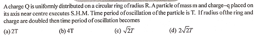 A charge Q is uniformly distributed on a circular ring ofradius R. A particle ofmass m and charge-q placed on
its axis near centre executes S.H.M. Time period ofoscillation ofthe particle is T. Ifradius ofthe ring and
charge are doubled then time period of oscillation becomes
(a) 2T
(b) 4T
(c) /2T
(d) 2/27
