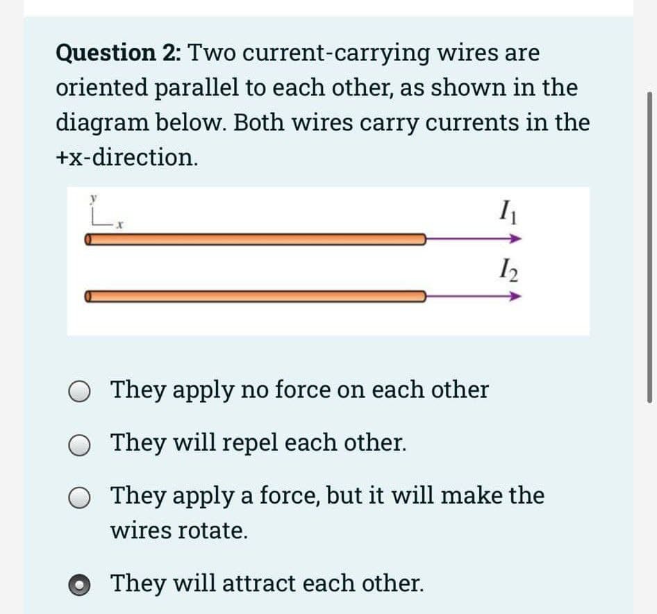 Question 2: Two current-carrying wires are
oriented parallel to each other, as shown in the
diagram below. Both wires carry currents in the
+x-direction.
O They apply no force on each other
O They will repel each other.
They apply a force, but it will make the
wires rotate.
They will attract each other.
