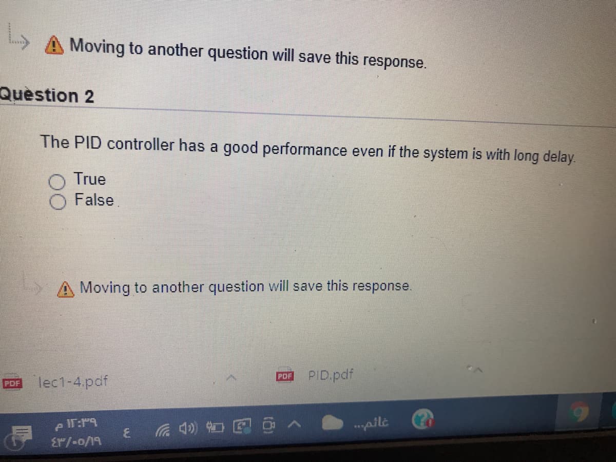Moving to another question will save this response.
Question 2
The PID controller has a good performance even if the system is with long delay
True
False
Moving to another question will save this response.
PID.pdf
PDF
lec1-4.pdf
PDF
.pil.
Er/-o/19
