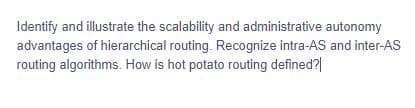 Identify and illustrate the scalability and administrative autonomy
advantages of hierarchical routing. Recognize intra-AS and inter-AS
routing algorithms. How is hot potato routing defined?|
