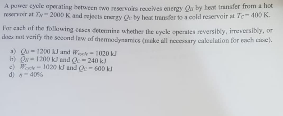 A power cycle operating between two reservoirs receives energy QH by heat transfer from a hot
reservoir at TH = 2000 K and rejects energy Qc by heat transfer to a cold reservoir at Tc= 400 K.
For each of the following cases determine whether the cycle operates reversibly, irreversibly, or
does not verify the second law of thermodynamics (make all necessary calculation for each case).
a) QH= 1200 kJ and Wcycle = 1020 kJ
b) QH= 1200 kJ and Qc = 240 kJ
c) Wcycle = 1020 kJ and Qc = 600 kJ
d) n =40%
