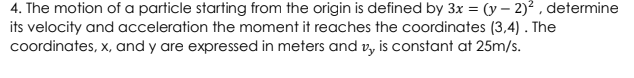 4. The motion of a particle starting from the origin is defined by 3x = (y – 2)? , determine
its velocity and acceleration the moment it reaches the coordinates (3,4) . The
coordinates, x, and y are expressed in meters and v, is constant at 25m/s.
