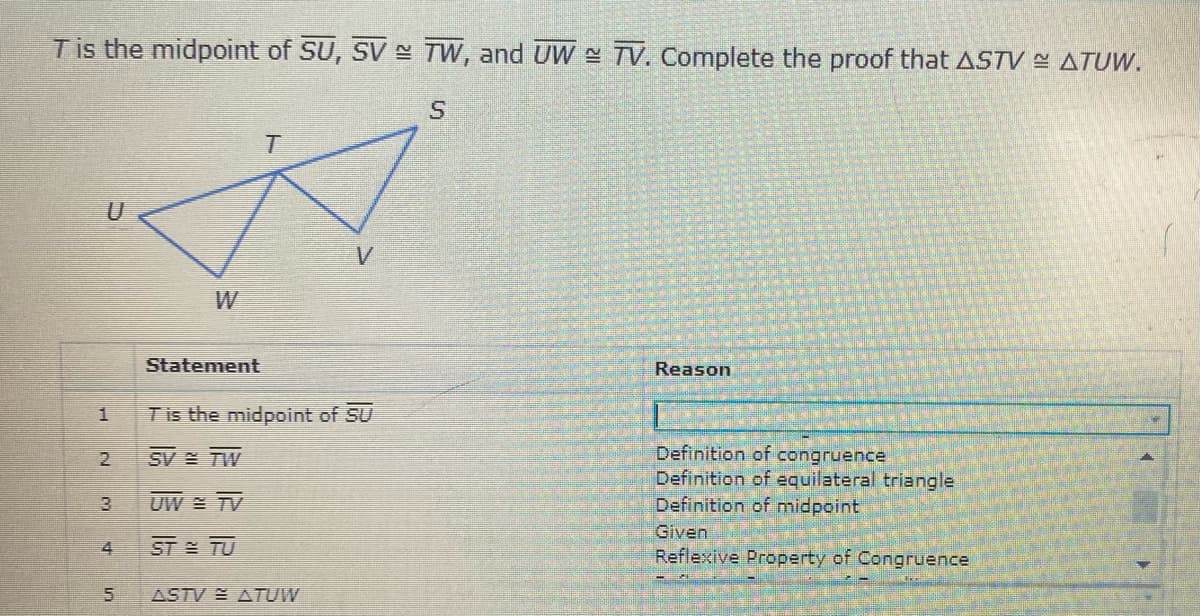 Tis the midpoint of SU, SV N TW, and UW TV. Complete the proof that ASTV ATUW.
W
Statement
Reason
1
Tis the midpoint of SU
Definition of congruence
Definition of equilateral triangle
Definition of midpoint
2
SV TW
3.
UW = TV
Given
4
ST TU
Reflexive Property of Congruence
ASTV ATUW
