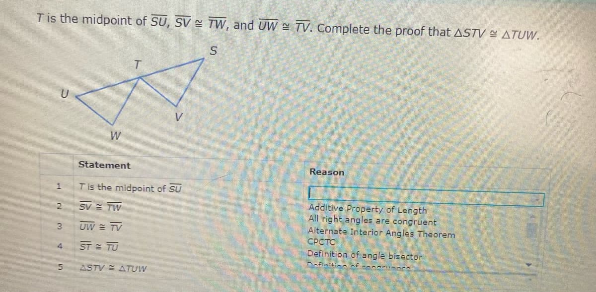 Tis the midpoint of SU, SV TW, and UW TV. Complete the proof that ASTV ATUW.
U
W
Statement
Reason
1.
Tis the midpoint of SU
Additive Property of Length
All right angles are congruent
Alternate Interior Angles Theorem
СРСТС
2
SV TW
UW = TV
4
ST TU
Definition of angle bisector
Bafinition f
ASTV E ATUW
5.
