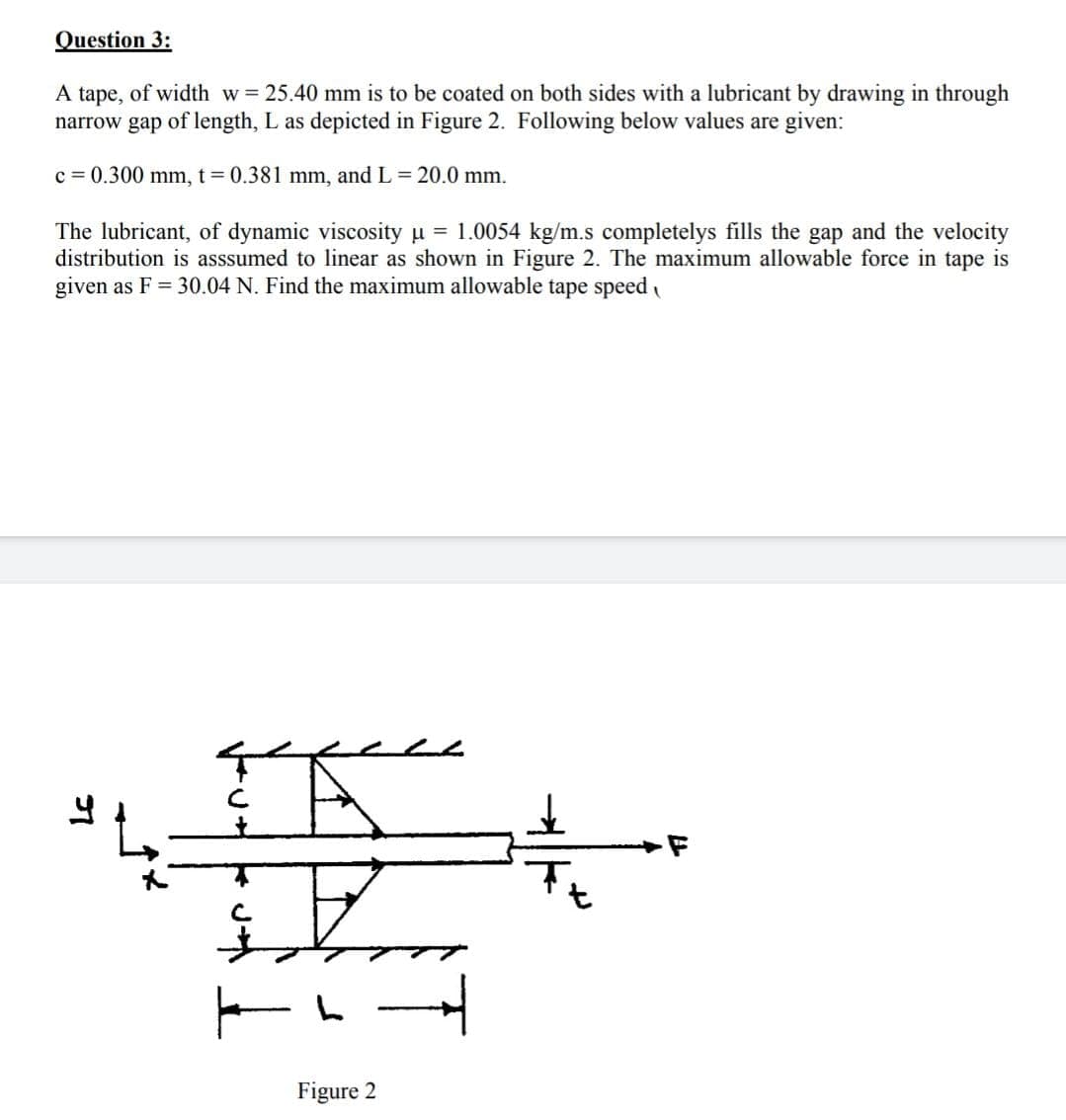 Question 3:
A tape, of width w= 25.40 mm is to be coated on both sides with a lubricant by drawing in through
narrow gap of length, L as depicted in Figure 2. Following below values are given:
c = 0.300 mm, t = 0.381 mm, and L = 20.0 mm.
The lubricant, of dynamic viscosity u = 1.0054 kg/m.s completelys fills the gap and the velocity
distribution is asssumed to linear as shown in Figure 2. The maximum allowable force in tape is
given as F = 30.04 N. Find the maximum allowable tape speed
Figure 2
