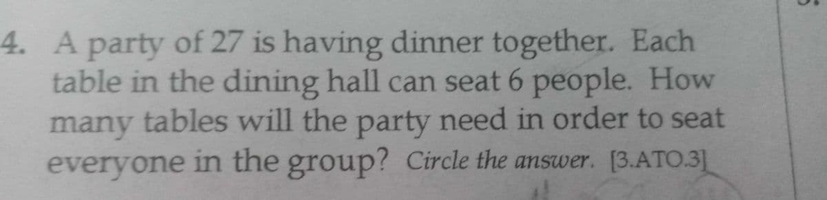 4. A party of 27 is having dinner together. Each
table in the dining hall can seat 6 people. How
many tables will the party need in order to seat
everyone in the group? Circle the answer. [3.ATO.3]
