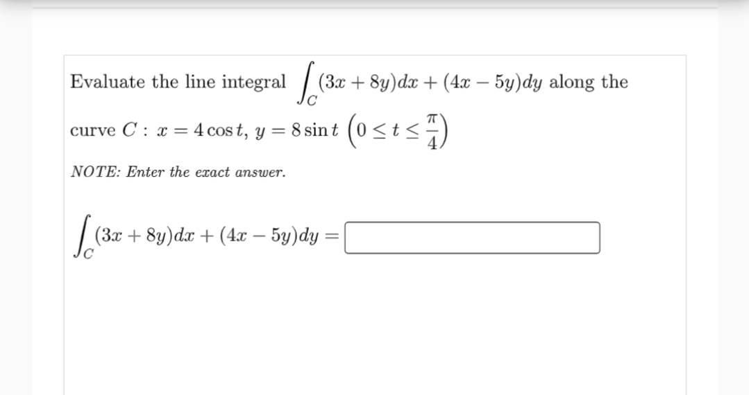 Evaluate the line integral
curve C: x = 4 cost, y =
NOTE: Enter the exact answer.
[ (32
(3x + 8y)dx + (4x - 5y)dy along the
8 sin t
[ (3x
(3x + 8y) dx + (4x − 5y)dy =
(0 ≤ t ≤7)