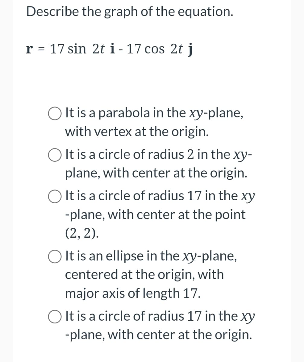 Describe the graph of the equation.
r = 17 sin 2t i - 17 cos 2t j
O It is a parabola in the xy-plane,
with vertex at the origin.
O It is a circle of radius 2 in the xy-
plane, with center at the origin.
O It is a circle of radius 17 in the xy
-plane, with center at the point
(2, 2).
O It is an ellipse in the xy-plane,
centered at the origin, with
major axis of length 17.
O It is a circle of radius 17 in the xy
-plane, with center at the origin.