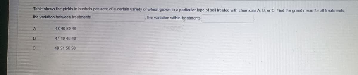 Table shows the yields in bushels per acre of a certain variety of wheat grown in a particular type of soil treated with chemicals A, B, or C. Find the grand mean for all treatments,
the variation between treatments
the variation within treatments
A
B
с
48 49 50 49
47 49 48 48
49 51 50 50