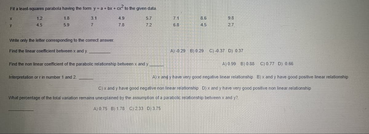 Fit a least-squares parabola having the form y = a + bx + cx² to the given data.
1.8
3.1
5.9
X
y
1.2
4.5
Write only the letter corresponding to the correct answer.
Find the linear coefficient between x and y.
4.9
7.8
Interpretation or r in number 1 and 2.
5.7
7.2
Find the non linear coefficient of the parabolic relationship between x and y
7.1
6.8
8.6
4.5
9.8
2.7
A) -0.29 B) 0.29 C)-0.37 D) 0.37
A) 0.99 B) 0.88
C) 0.77 D) 0.66
A) x and y have very good negative linear relationship B) x and y have good positive linear relationship
C) x and y have good negative non linear relationship D) x and y have very good positive non linear relationship
What percentage of the total variation remains unexplained by the assumption of a parabolic relationship between x and y?
A) 0.75 B) 1.78 C) 2.33 D) 3.75