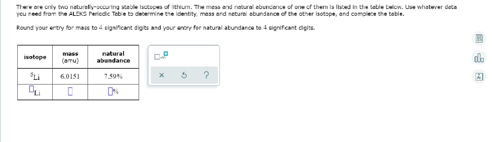 There are only two naturally-occuring stable isotopes of lithium. The mass and natural abundance of one of them is listed in the table below. Use whatever data
you need from the ALEKS Periodic Table to determine the identity, mass and natural abundance of the other isotope, and complete the table.
Round your entry for mass to 4 significant digits and your entry for natural abundance to 4 significant digits.
mass
natural
isotope
(amu)
abundance
Li
?
6.0151
7.59%
