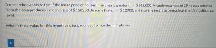 Aresearcher wants to test if the mean price of houses in an area is greater than $145,000. A random sample of 39 houses selected
from the area produces a mean price of $ 150200. Assume that o = $ 12900, and that the test is to be made at the 1% significance
level.
What is the p-value for this hypothesis test, rounded to four decimal places?
