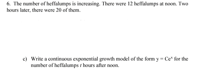 6. The number of heffalumps is increasing. There were 12 heffalumps at noon. Two
hours later, there were 20 of them.
c) Write a continuous exponential growth model of the form y = Ce* for the
number of heffalumps t hours after noon.
