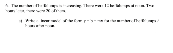 6. The number of heffalumps is increasing. There were 12 heffalumps at noon. Two
hours later, there were 20 of them.
a) Write a linear model of the form y = b+ mx for the number of heffalumps t
hours after noon.
