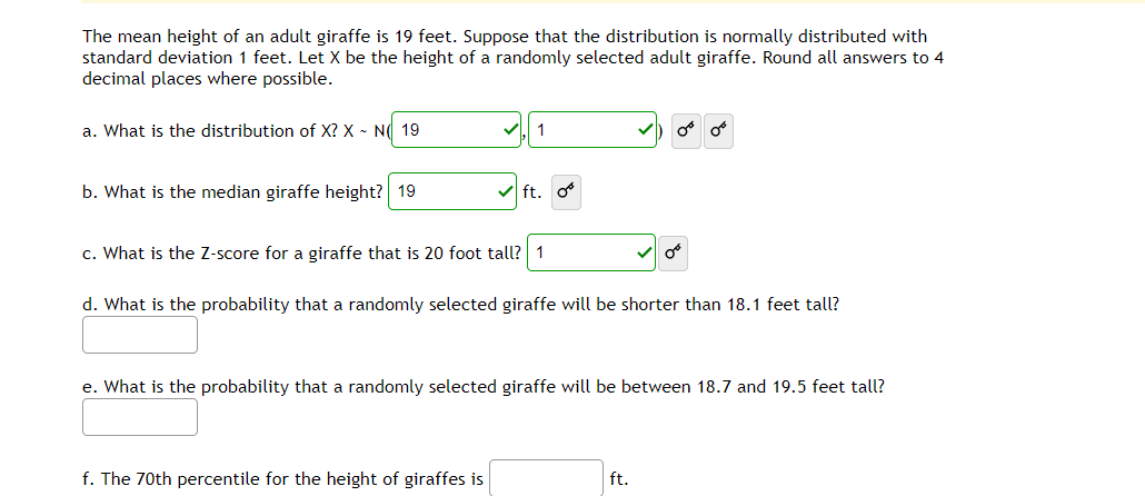 The mean height of an adult giraffe is 19 feet. Suppose that the distribution is normally distributed with
standard deviation 1 feet. Let X be the height of a randomly selected adult giraffe. Round all answers to 4
decimal places where possible.
a. What is the distribution of X? X - N( 19
b. What is the median giraffe height? 19
V ft. o
c. What is the Z-score for a giraffe that is 20 foot tall? 1
d. What is the probability that a randomly selected giraffe will be shorter than 18.1 feet tall?
e. What is the probability that a randomly selected giraffe will be between 18.7 and 19.5 feet tall?
f. The 70th percentile for the height of giraffes is
ft.
