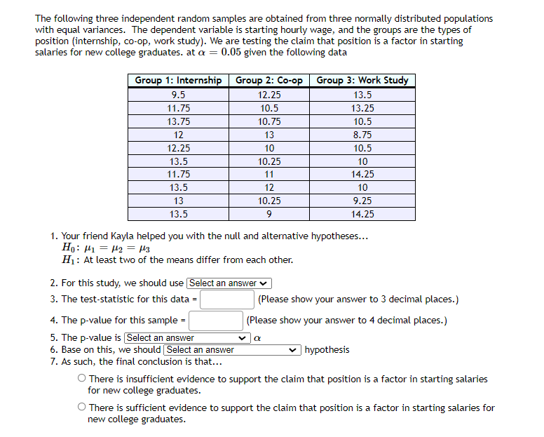 The following three independent random samples are obtained from three normally distributed populations
with equal variances. The dependent variable is starting hourly wage, and the groups are the types of
position (internship, co-op, work study). We are testing the claim that position is a factor in starting
salaries for new college graduates. at a = 0.05 given the following data
Group 1: Internship Group 2: Co-op Group 3: Work Study
9.5
12.25
13.5
11.75
10.5
13.25
13.75
10.75
10.5
12
13
8.75
12.25
10
10.5
13.5
10.25
10
11.75
11
14.25
13.5
12
10
13
10.25
9.25
13.5
14.25
1. Your friend Kayla helped you with the null and alternative hypotheses...
Ho: H1 = 42 = H3
H1: At least two of the means differ from each other.
2. For this study, we should use Select an answer v
3. The test-statistic for this data =
(Please show your answer to 3 decimal places.)
4. The p-value for this sample =
(Please show your answer to 4 decimal places.)
5. The p-value is Select an answer
6. Base on this, we should Select an answer
7. As such, the final conclusion is that...
O There is insufficient evidence to support the claim that position is a factor in starting salaries
for new college graduates.
) hypothesis
O There is sufficient evidence to support the claim that position is a factor in starting salaries for
new college graduates.
