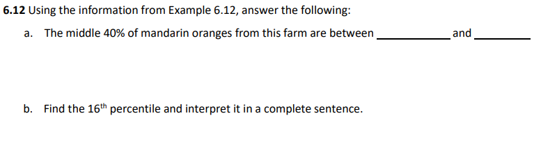 6.12 Using the information from Example 6.12, answer the following:
a. The middle 40% of mandarin oranges from this farm are between
and
b. Find the 16th percentile and interpret it in a complete sentence.
