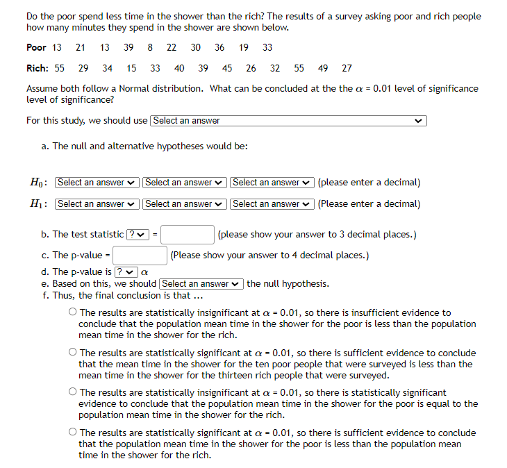 Do the poor spend less time in the shower than the rich? The results of a survey asking poor and rich people
how many minutes they spend in the shower are shown below.
Poor 13 21
13 39 8 22 30 36 19 33
Rich: 55 29 34 15 33 40 39 45
26 32 55 49 27
Assume both follow a Normal distribution. What can be concluded at the the a = 0.01 level of significance
level of significance?
For this study, we should use Select an answer
a. The null and alternative hypotheses would be:
Ho: Select an answer v Select an answer v
Select an answer v (please enter a decimal)
H: Select an answer
Select an answer
Select an answer
(Please enter a decimal)
b. The test statistic
(please show your answer to 3 decimal places.)
c. The p-value =
d. The p-value is ? v a
e. Based on this, we should Select an answer
f. Thus, the final conclusion is that ..
(Please show your answer to 4 decimal places.)
| the null hypothesis.
O The results are statistically insignificant at a = 0.01, so there is insufficient evidence to
conclude that the population mean time in the shower for the poor is less than the population
mean time in the shower for the rich.
The results are statistically significant at a = 0.01, so there is sufficient evidence to conclude
that the mean time in the shower for the ten poor people that were surveyed is less than the
mean time in the shower for the thirteen rich people that were surveyed.
O The results are statistically insignificant at a = 0.01, so there is statistically significant
evidence to conclude that the population mean time in the shower for the poor is equal to the
population mean time in the shower for the rich.
O The results are statistically significant at a = 0.01, so there is sufficient evidence to conclude
that the population mean time in the shower for the poor is less than the population mean
time in the shower for the rich.
