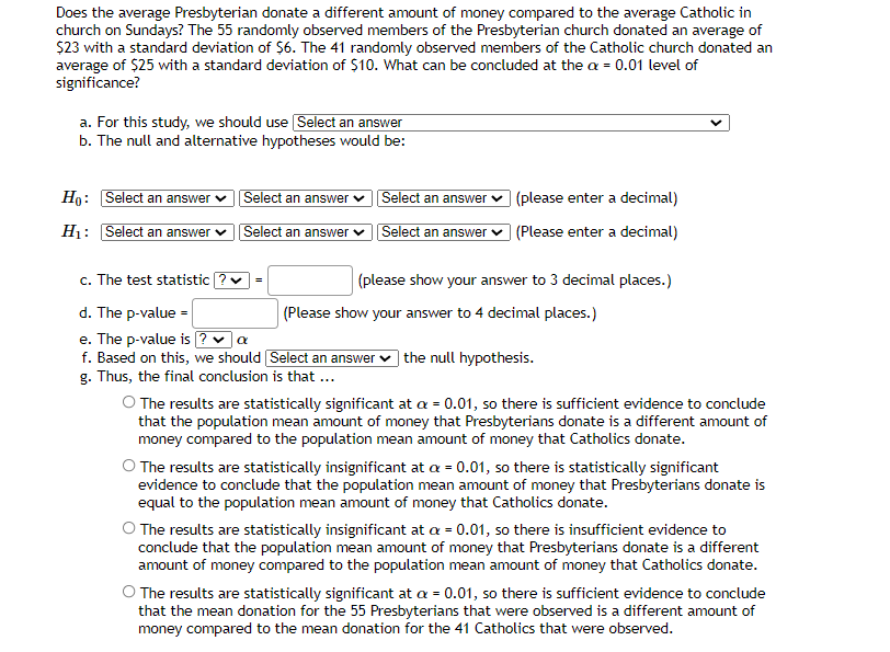 Does the average Presbyterian donate a different amount of money compared to the average Catholic in
church on Sundays? The 55 randomly observed members of the Presbyterian church donated an average of
$23 with a standard deviation of $6. The 41 randomly observed members of the Catholic church donated an
average of $25 with a standard deviation of $10. What can be concluded at the a = 0.01 level of
significance?
a. For this study, we should use Select an answer
b. The null and alternative hypotheses would be:
Ho: Select an answer v Select an answer v Selec r v (please enter a decimal)
an answe
Hị: Select an answer vSelect an answer v
Select an answer v (Please enter a decimal)
c. The test statistic
(please show your answer to 3 decimal places.)
d. The p-value =
e. The p-value is ? -a
f. Based on this, we should Select an answer v the null hypothesis.
g. Thus, the final conclusion is that ...
(Please show your answer to 4 decimal places.)
O The results are statistically significant at a = 0.01, so there is sufficient evidence to conclude
that the population mean amount of money that Presbyterians donate is a different amount of
money compared to the population mean amount of money that Catholics donate.
O The results are statistically insignificant at a = 0.01, so there is statistically significant
evidence to conclude that the population mean amount of money that Presbyterians donate is
equal to the population mean amount of money that Catholics donate.
O The results are statistically insignificant at a = 0.01, so there is insufficient evidence to
conclude that the population mean amount of money that Presbyterians donate is a different
amount of money compared to the population mean amount of money that Catholics donate.
O The results are statistically significant at a = 0.01, so there is sufficient evidence to conclude
that the mean donation for the 55 Presbyterians that were observed is a different amount of
money compared to the mean donation for the 41 Catholics that were observed.
