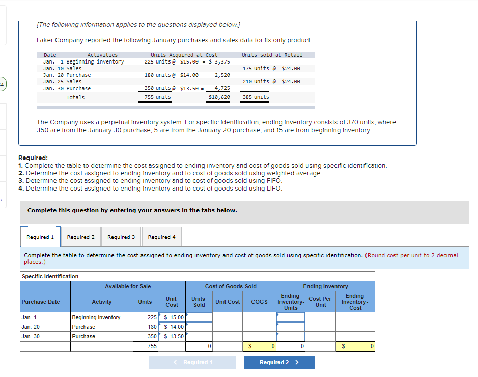 [The following Information applies to the questions displayed below.]
Laker Company reported the following January purchases and sales data for Its only product.
Date
Activities
Units Acquired at Cost
225 units @ $15.e0 = $ 3,375
Units sold at Retail
Jan. 1 Beginning inventory
Jan. 10 Sales
175 units @ $24.00
Jan. 20 Purchase
180 units @ $14.e0 =
2,520
Jan. 25 Sales
210 units e $24.00
4
Jan. 30 Purchase
350 units @ $13.50 =
4,725
Totals
755 units
$10,620
385 units
The Company uses a perpetual Inventory system. For specific lidentification, ending Inventory consists of 370 units, where
350 are from the January 30 purchase, 5 are from the January 20 purchase, and 15 are from beginning Inventory.
Requlred:
1. Complete the table to determine the cost assigned to ending Inventory and cost of goods sold using specific Identificatlon.
2. Determine the cost assigned to ending Inventory and to cost of goods sold using welghted average.
3. Determine the cost assigned to ending Inventory and to cost of goods sold using FIFO.
4. Determine the cost assigned to ending Inventory and to cost of goods sold using LIFO.
Complete this question by entering your answers in the tabs below.
Required 1
Required 2
Required 3
Required 4
Complete the table to determine the cost assigned to ending inventory and cost of goods sold using specific identification. (Round cost per unit to 2 decimal
places.)
Specific Identification
Cost of Goods Sold
Ending Inventory
Available for Sale
Unit
Cost
Units
Sold
Ending
Inventory-
Units
Cost Per
Unit
Ending
Inventory-
Purchase Date
Activity
Units
Unit Cost
COGS
Cost
Beginning inventory
$ 15.00
Jan. 1
225
Jan. 20
Purchase
180
$ 14.00
Jan. 30
Purchase
350
$ 13.50
755
< Required 1
Required 2 >
