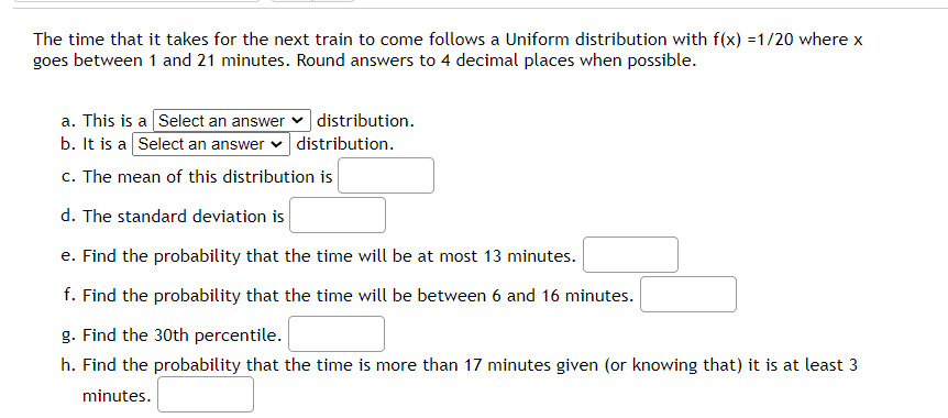 The time that it takes for the next train to come follows a Uniform distribution with f(x) =1/20 where x
goes between 1 and 21 minutes. Round answers to 4 decimal places when possible.
a. This is a Select an answer
distribution.
b. It is a Select an answer v distribution.
c. The mean of this distribution is
d. The standard deviation is
e. Find the probability that the time will be at most 13 minutes.
f. Find the probability that the time will be between 6 and 16 minutes.
g. Find the 30th percentile.
h. Find the probability that the time is more than 17 minutes given (or knowing that) it is at least 3
minutes.
