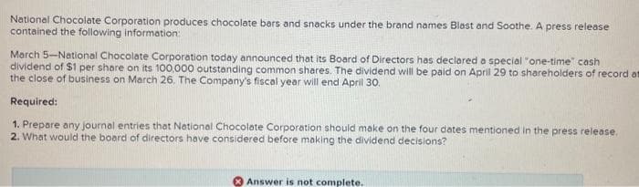 National Chocolate Corporation produces chocolate bars and snacks under the brand names Blast and Soothe. A press release
contained the following information:
March 5-National Chocolate Corporation today announced that its Board of Directors has declared a special "one-time" cash
dividend of $1 per share on its 100,000 outstanding common shares. The dividend will be paid on April 29 to shareholders of record at
the close of business on March 26. The Company's fiscal year will end April 30.
Required:
1. Prepare any journal entries that National Chocolate Corporation should make on the four dates mentioned in the press release.
2. What would the board of directors have considered before making the dividend decisions?
Answer is not complete.