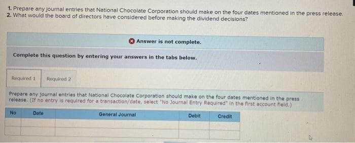 1. Prepare any journal entries that National Chocolate Corporation should make on the four dates mentioned in the press release.
2. What would the board of directors have considered before making the dividend decisions?
Answer is not complete.
Complete this question by entering your answers in the tabs below.
Required 11 Required 2
Prepare any journal entries that National Chocolate Corporation should make on the four dates mentioned in the press
release. (If no entry is required for a transaction/date, select "No Journal Entry Required" in the first account field.)
Date
General Journal
Debit
Credit
No