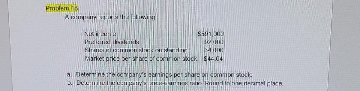 Problem 18
A company reports the following:
Net income
Preferred dividends
Shares of common stock outstanding
Market price per share of common stock
$591.000
92.000
34.000
$44.04
a. Determine the company's earnings per share on common stock.
b. Determine the company's price-earnings ratio. Round to one decimal place.